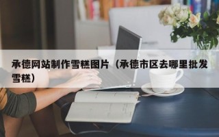 长兴承德网站制作雪糕图片（承德市区去哪里批发雪糕）