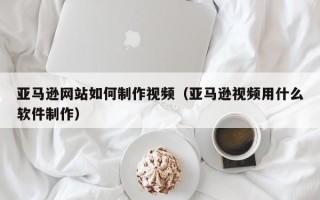 长兴亚马逊网站如何制作视频（亚马逊视频用什么软件制作）